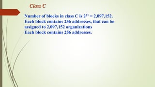 Class C
Number of blocks in class C is 221 = 2,097,152.
Each block contains 256 addresses, that can be
assigned to 2,097,152 organizations
Each block contains 256 addresses.
 