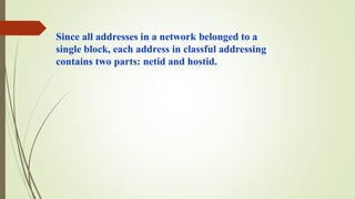 Since all addresses in a network belonged to a
single block, each address in classful addressing
contains two parts: netid and hostid.
 
