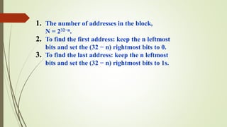 1. The number of addresses in the block,
N = 232−n.
2. To find the first address: keep the n leftmost
bits and set the (32 − n) rightmost bits to 0.
3. To find the last address: keep the n leftmost
bits and set the (32 − n) rightmost bits to 1s.
 