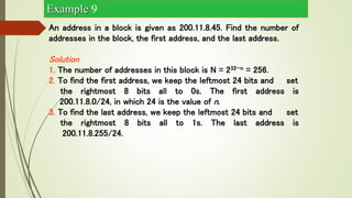 An address in a block is given as 200.11.8.45. Find the number of
addresses in the block, the first address, and the last address.
Solution
1. The number of addresses in this block is N = 232−n = 256.
2. To find the first address, we keep the leftmost 24 bits and set
the rightmost 8 bits all to 0s. The first address is
200.11.8.0/24, in which 24 is the value of n.
3. To find the last address, we keep the leftmost 24 bits and set
the rightmost 8 bits all to 1s. The last address is
200.11.8.255/24.
Example 9
 