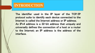 INTRODUCTION
The identifier used in the IP layer of the TCP/IP
protocol suite to identify each device connected to the
Internet is called the Internet address or IP address.
An IPv4 address is a 32-bit address that uniquely and
universally defines the connection of a host or a router
to the Internet; an IP address is the address of the
interface.
 