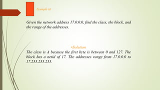 Given the network address 17.0.0.0, find the class, the block, and
the range of the addresses.
Example 10
•Solution
The class is A because the first byte is between 0 and 127. The
block has a netid of 17. The addresses range from 17.0.0.0 to
17.255.255.255.
 