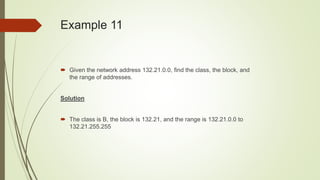 Example 11
 Given the network address 132.21.0.0, find the class, the block, and
the range of addresses.
Solution
 The class is B, the block is 132.21, and the range is 132.21.0.0 to
132.21.255.255
 