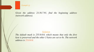 Given the address 23.56.7.91, find the beginning address
(network address).
Example 13
Solution
The default mask is 255.0.0.0, which means that only the first
byte is preserved and the other 3 bytes are set to 0s. The network
address is 23.0.0.0.
 