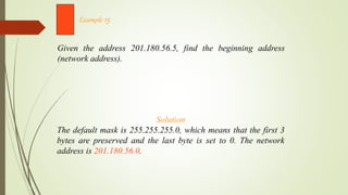 Given the address 201.180.56.5, find the beginning address
(network address).
Example 15
Solution
The default mask is 255.255.255.0, which means that the first 3
bytes are preserved and the last byte is set to 0. The network
address is 201.180.56.0.
 