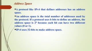 Address Space
A protocol like IPv4 that defines addresses has an address
space.
An address space is the total number of addresses used by
the protocol. If a protocol uses b bits to define an address, the
address space is 2b because each bit can have two different
values (0 or 1).
IPv4 uses 32-bits to make address space.
 