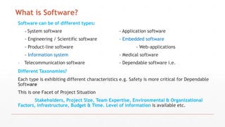 What is Software?
Software can be of different types:
- System software - Application software
- Engineering / Scientific software - Embedded software
- Product-line software - Web-applications
- Information system - Medical software
- Telecommunication software - Dependable software i.e.
Different Taxonomies?
Each type is exhibiting different characteristics e.g. Safety is more critical for Dependable
Software
This is one Facet of Project Situation
Stakeholders, Project Size, Team Expertise, Environmental & Organizational
Factors, infrastructure, Budget & Time. Level of information is available etc.
 