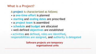 A project is characterized as follows:
• a one-time effort is planned
• starting and ending dates are prescribed
• a project team is assembled
• schedule and budget are allocated
• well-defined objectives are established
• activities are defined, roles are identified,
responsibilities are assigned, and authority is delegated
Software projects are temporary
organizational units
What is a Project?
 