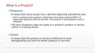 ▪ Temporary
▪ It means that every project has a definite beginning and definite end
▪ End is reached when project’s objectives have been achieved OR it is
clear that objective will not be met. The project is terminated in such a
situation
▪ The term temporary does not apply to a project’s product or service
(which is a lasting result)
▪ Unique
▪ It means that the product or service is different in some
distinguishing way from all similar products or services
What is a Project?
 