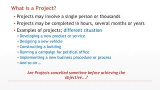 ▪ Projects may involve a single person or thousands
▪ Projects may be completed in hours, several months or years
▪ Examples of projects; different situation
▪ Developing a new product or service
▪ Designing a new vehicle
▪ Constructing a building
▪ Running a campaign for political office
▪ Implementing a new business procedure or process
▪ And so on …
What is a Project?
Are Projects cancelled sometime before achieving the
objective...?
 