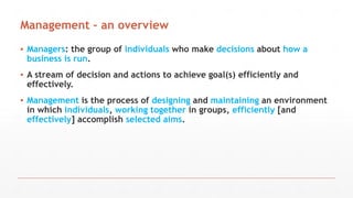 Management – an overview
▪ Managers: the group of individuals who make decisions about how a
business is run.
▪ A stream of decision and actions to achieve goal(s) efficiently and
effectively.
▪ Management is the process of designing and maintaining an environment
in which individuals, working together in groups, efficiently [and
effectively] accomplish selected aims.
 