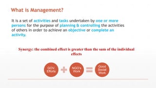 What is Management?
It is a set of activities and tasks undertaken by one or more
persons for the purpose of planning & controlling the activities
of others in order to achieve an objective or complete an
activity.
Synergy: the combined effect is greater than the sum of the individual
effects
GOV.
Efforts
NGO’s
Work
Good
Social
Work
 
