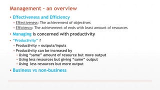 Management – an overview
▪ Effectiveness and Efficiency
▪ Effectiveness: The achievement of objectives
▪ Efficiency: The achievement of ends with least amount of resources
▪ Managing is concerned with productivity
▪ “Productivity” ?
▪ Productivity = outputs/inputs
▪ Productivity can be increased by
▪ Using “same” amount of resource but more output
▪ Using less resources but giving “same” output
▪ Using less resources but more output
▪ Business vs non-business
 