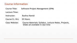 Course Information
Course Title: Software Project Management (SPM)
Lecture Time:
Instructor: Bushra Hamid
Course Cr. Hrs: 03 Hours
Class Website: Course Materials: Syllabus, Lecture Notes, Projects,
Slides all available in due time
 