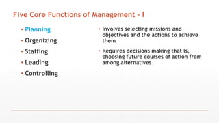 Five Core Functions of Management - I
▪ Planning
▪ Organizing
▪ Staffing
▪ Leading
▪ Controlling
▪ Involves selecting missions and
objectives and the actions to achieve
them
▪ Requires decisions making that is,
choosing future courses of action from
among alternatives
 