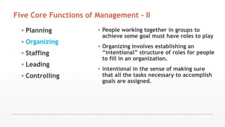 Five Core Functions of Management - II
▪ Planning
▪ Organizing
▪ Staffing
▪ Leading
▪ Controlling
▪ People working together in groups to
achieve some goal must have roles to play
▪ Organizing involves establishing an
“intentional” structure of roles for people
to fill in an organization.
▪ intentional in the sense of making sure
that all the tasks necessary to accomplish
goals are assigned.
 