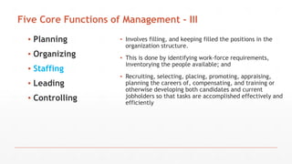 Five Core Functions of Management - III
▪ Planning
▪ Organizing
▪ Staffing
▪ Leading
▪ Controlling
▪ Involves filling, and keeping filled the positions in the
organization structure.
▪ This is done by identifying work-force requirements,
inventorying the people available; and
▪ Recruiting, selecting, placing, promoting, appraising,
planning the careers of, compensating, and training or
otherwise developing both candidates and current
jobholders so that tasks are accomplished effectively and
efficiently
 
