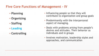 Five Core Functions of Management - IV
▪ Planning
▪ Organizing
▪ Staffing
▪ Leading
▪ Controlling
▪ Influencing people so that they will
contribute to organization and group goals
▪ Predominantly with the interpersonal
aspect of managing.
▪ Deals with problems arising from people’s
desires and attitudes. Their behavior as
individuals and in groups
▪ Involves motivation, leadership styles and
approaches, and communication
 