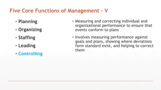 Five Core Functions of Management - V
▪ Planning
▪ Organizing
▪ Staffing
▪ Leading
▪ Controlling
▪ Measuring and correcting individual and
organizational performance to ensure that
events conform to plans
▪ Involves measuring performance against
goals and plans, showing where deviations
form standard exist, and helping to correct
them
 