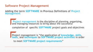 Adding the term SOFTWARE in Previous Definitions of Project
Management
Project management is the discipline of planning, organizing,
and managing resources to bring about the successful
completion of specific SOFTWARE project goals and objectives
Project management is “the application of knowledge, skills,
tools, and techniques to SOFTWARE project activities in order
to meet SOFTWARE project requirements”
Software Project Management
 
