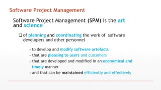 Software Project Management (SPM) is the art
and science
of planning and coordinating the work of software
developers and other personnel
- to develop and modify software artefacts
- that are pleasing to users and customers
- that are developed and modified in an economical and
timely manner
- and that can be maintained efficiently and effectively
Software Project Management
 