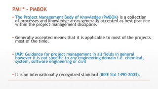 PMI * - PMBOK
▪ The Project Management Body of Knowledge (PMBOK) is a collection
of processes and knowledge areas generally accepted as best practice
within the project management discipline.
▪ Generally accepted means that it is applicable to most of the projects
most of the time.
▪ IMP: Guidance for project management in all fields in general
however it is not specific to any engineering domain i.e. chemical,
system, software engineering or civil
▪ It is an internationally recognized standard (IEEE Std 1490-2003).
 