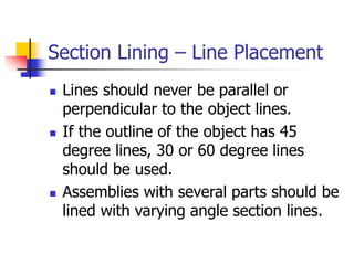 Section Lining – Line Placement
 Lines should never be parallel or
perpendicular to the object lines.
 If the outline of the object has 45
degree lines, 30 or 60 degree lines
should be used.
 Assemblies with several parts should be
lined with varying angle section lines.
 