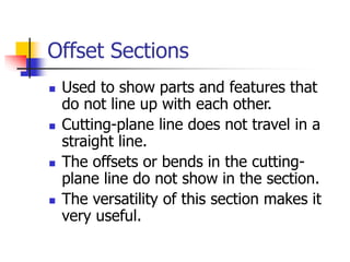 Offset Sections
 Used to show parts and features that
do not line up with each other.
 Cutting-plane line does not travel in a
straight line.
 The offsets or bends in the cutting-
plane line do not show in the section.
 The versatility of this section makes it
very useful.
 