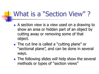What is a “Section View” ?
 A section view is a view used on a drawing to
show an area or hidden part of an object by
cutting away or removing some of that
object.
 The cut line is called a “cutting plane” or
“sectional plane”, and can be done in several
ways.
 The following slides will help show the several
methods or types of “section views”
 