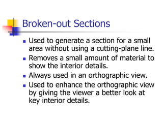 Broken-out Sections
 Used to generate a section for a small
area without using a cutting-plane line.
 Removes a small amount of material to
show the interior details.
 Always used in an orthographic view.
 Used to enhance the orthographic view
by giving the viewer a better look at
key interior details.
 