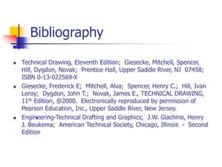 Bibliography
 Technical Drawing, Eleventh Edition; Giesecke, Mitchell, Spencer,
Hill, Dygdon, Novak; Prentice Hall, Upper Saddle River, NJ 07458;
ISBN 0-13-022569-X
 Giesecke, Frederick E; Mitchell, Alva; Spencer, Henry C.; Hill, Ivan
Leroy; Dygdon, John T.; Novak, James E., TECHNICAL DRAWING,
11th Edition, @2000. Electronically reproduced by permission of
Pearson Education, Inc., Upper Saddle River, New Jersey.
 Engineering-Technical Drafting and Graphics; J.W. Giachino, Henry
J. Beukema; American Technical Society, Chicago, Illinois - Second
Edition
•
 