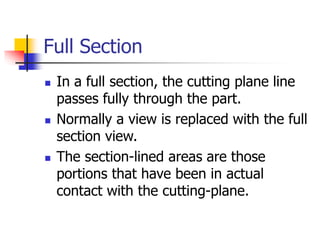 Full Section
 In a full section, the cutting plane line
passes fully through the part.
 Normally a view is replaced with the full
section view.
 The section-lined areas are those
portions that have been in actual
contact with the cutting-plane.
 