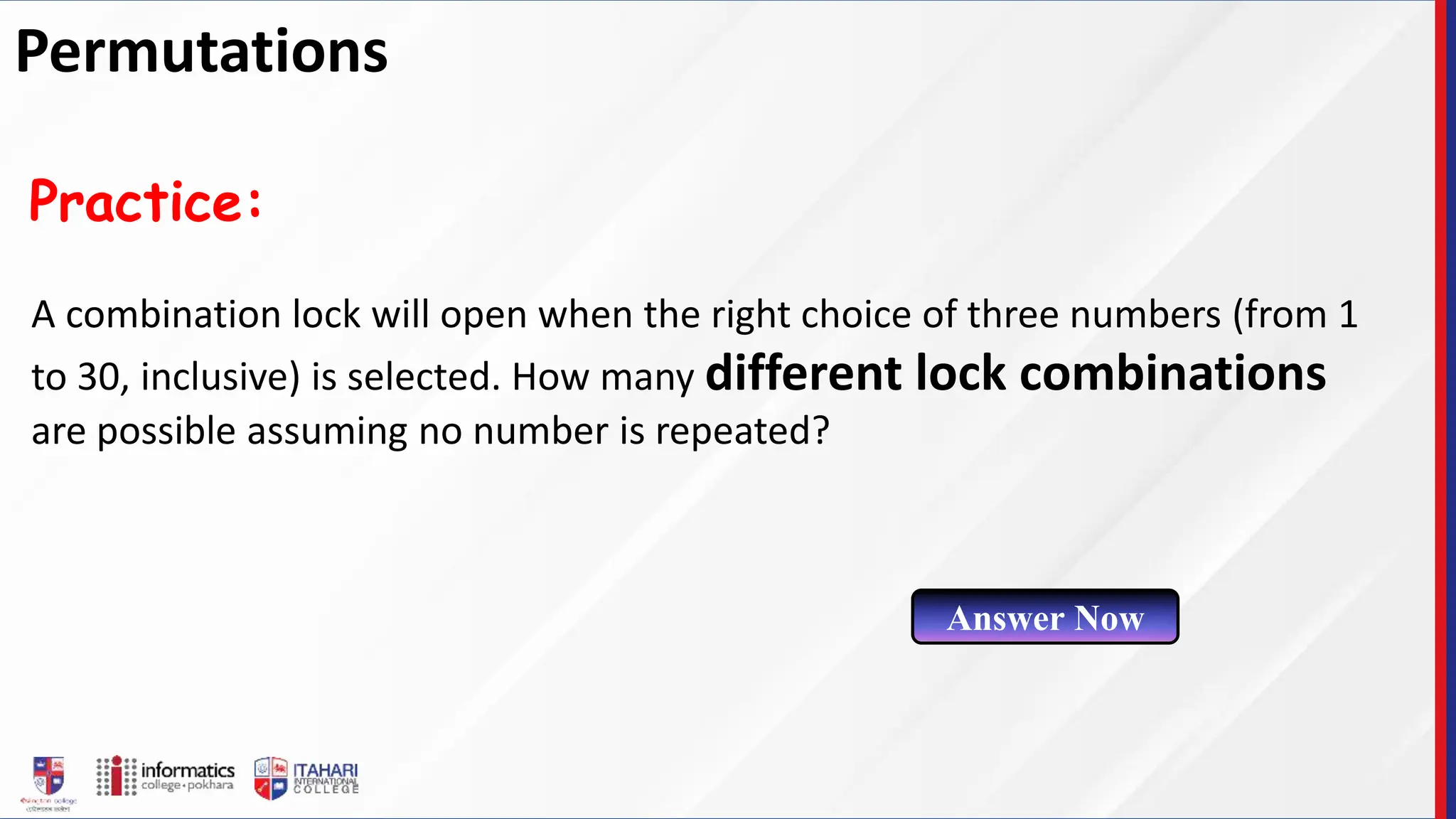 A combination lock will open when the right choice of three numbers (from 1
to 30, inclusive) is selected. How many different lock combinations
are possible assuming no number is repeated?
Practice:
Answer Now
Permutations
 