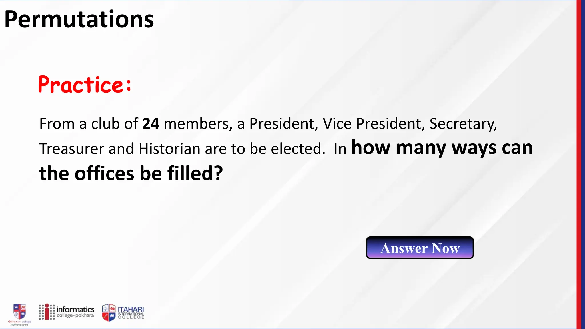 From a club of 24 members, a President, Vice President, Secretary,
Treasurer and Historian are to be elected. In how many ways can
the offices be filled?
Practice:
Answer Now
Permutations
 