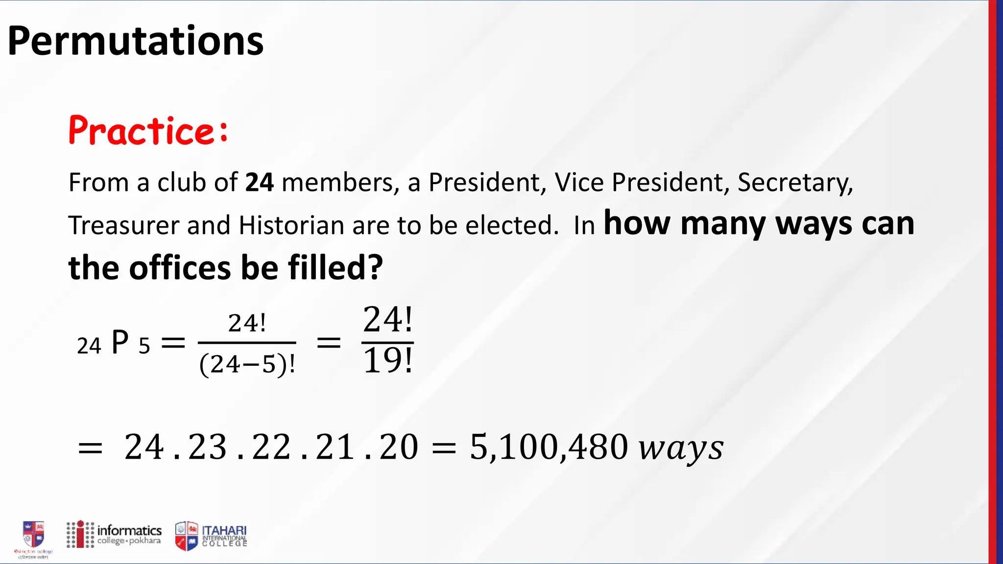 From a club of 24 members, a President, Vice President, Secretary,
Treasurer and Historian are to be elected. In how many ways can
the offices be filled?
Practice:
24 P 5 =
24!
(24−5)!
=
24!
19!
= 24 . 23 . 22 . 21 . 20 = 5,100,480 𝑤𝑎𝑦𝑠
Permutations
 