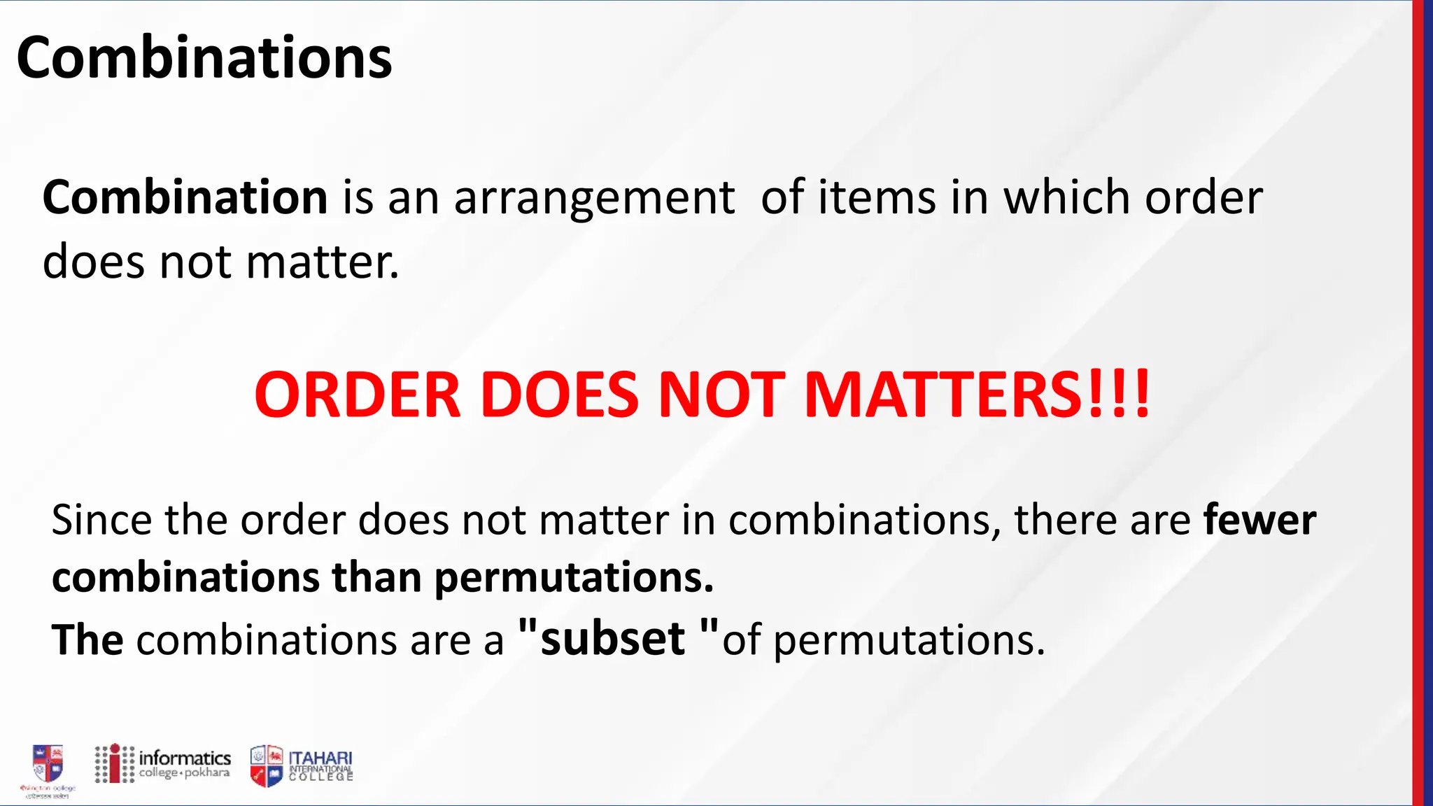 Combinations
Combination is an arrangement of items in which order
does not matter.
ORDER DOES NOT MATTERS!!!
Since the order does not matter in combinations, there are fewer
combinations than permutations.
The combinations are a "subset "of permutations.
 