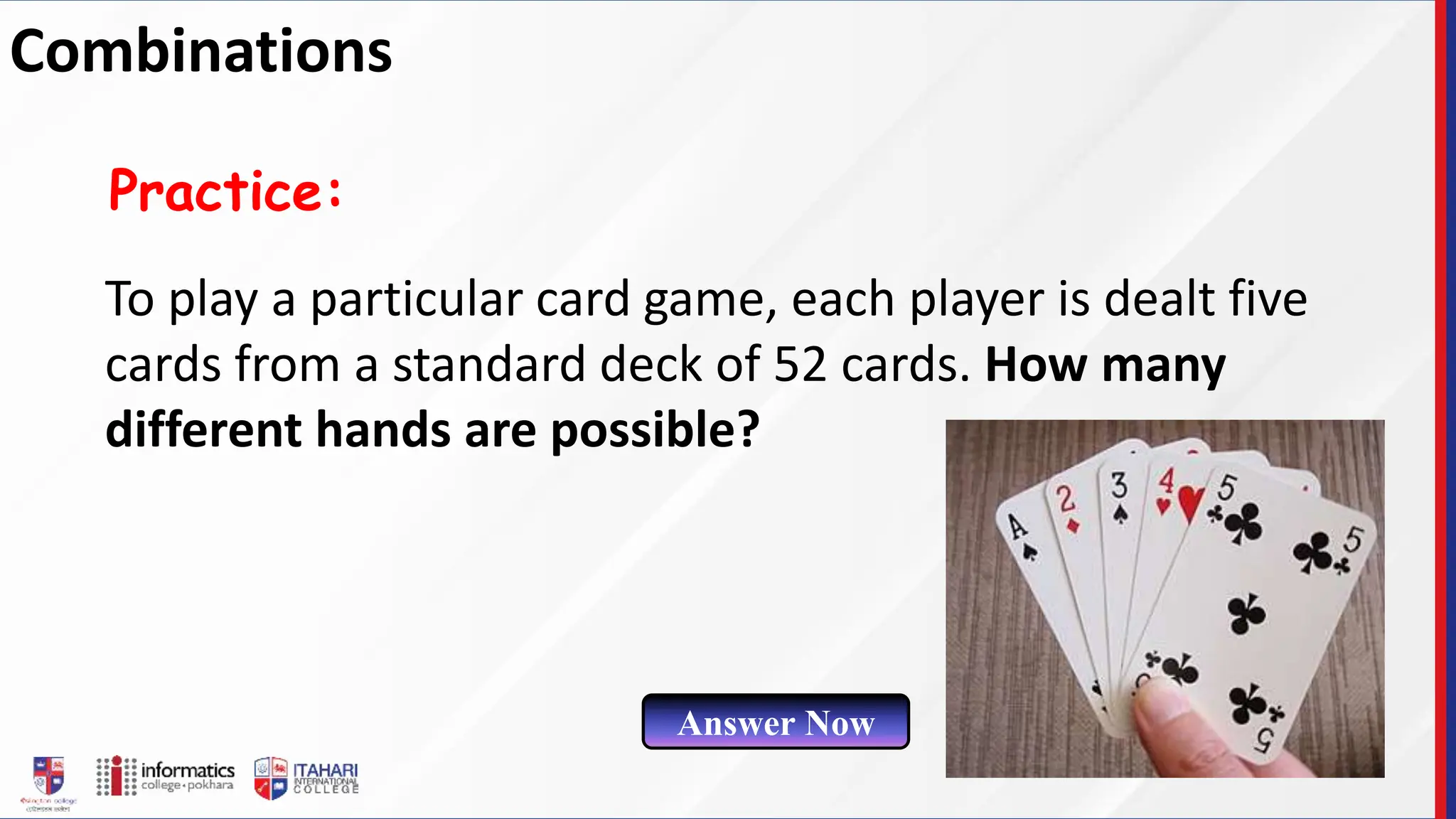 To play a particular card game, each player is dealt five
cards from a standard deck of 52 cards. How many
different hands are possible?
Practice:
Answer Now
Combinations
 