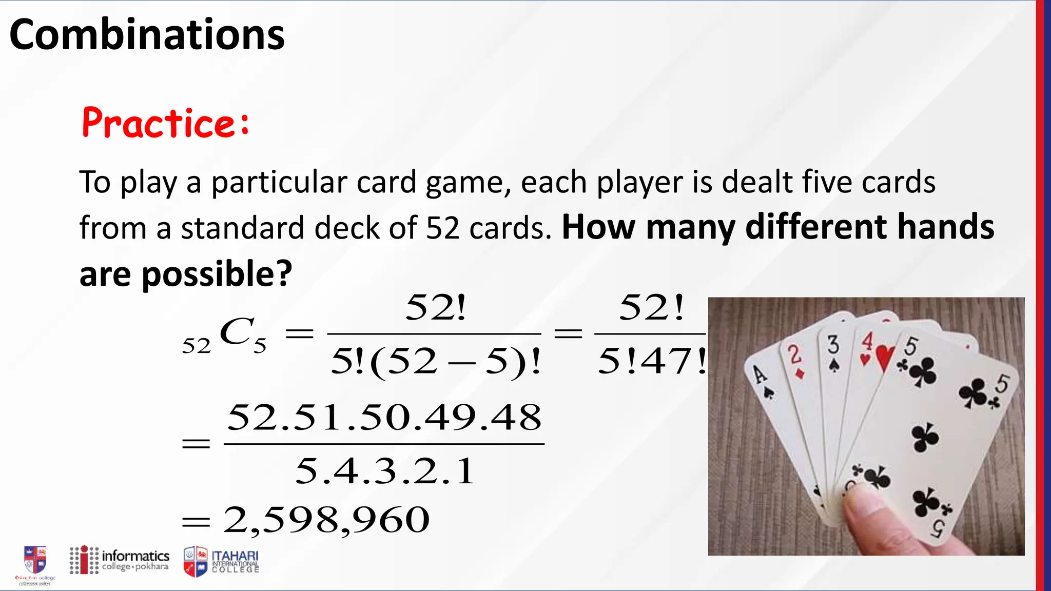 To play a particular card game, each player is dealt five cards
from a standard deck of 52 cards. How many different hands
are possible?
Practice:
960
,
598
,
2
1
.
2
.
3
.
4
.
5
48
.
49
.
50
.
51
.
52
5!47!
52!
)!
5
52
(
!
5
!
52
5
52





C
Combinations
 