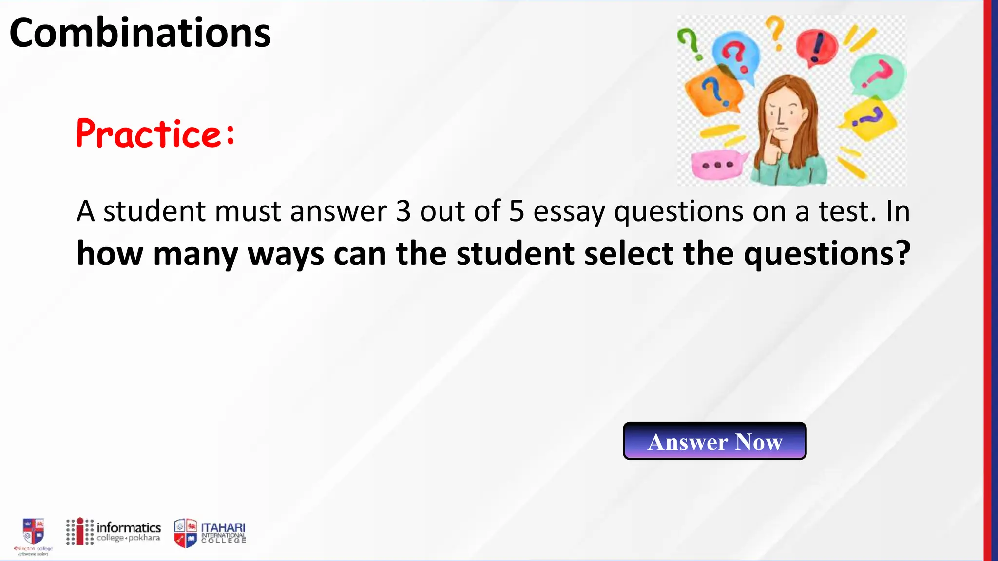 A student must answer 3 out of 5 essay questions on a test. In
how many ways can the student select the questions?
Practice:
Answer Now
Combinations
 