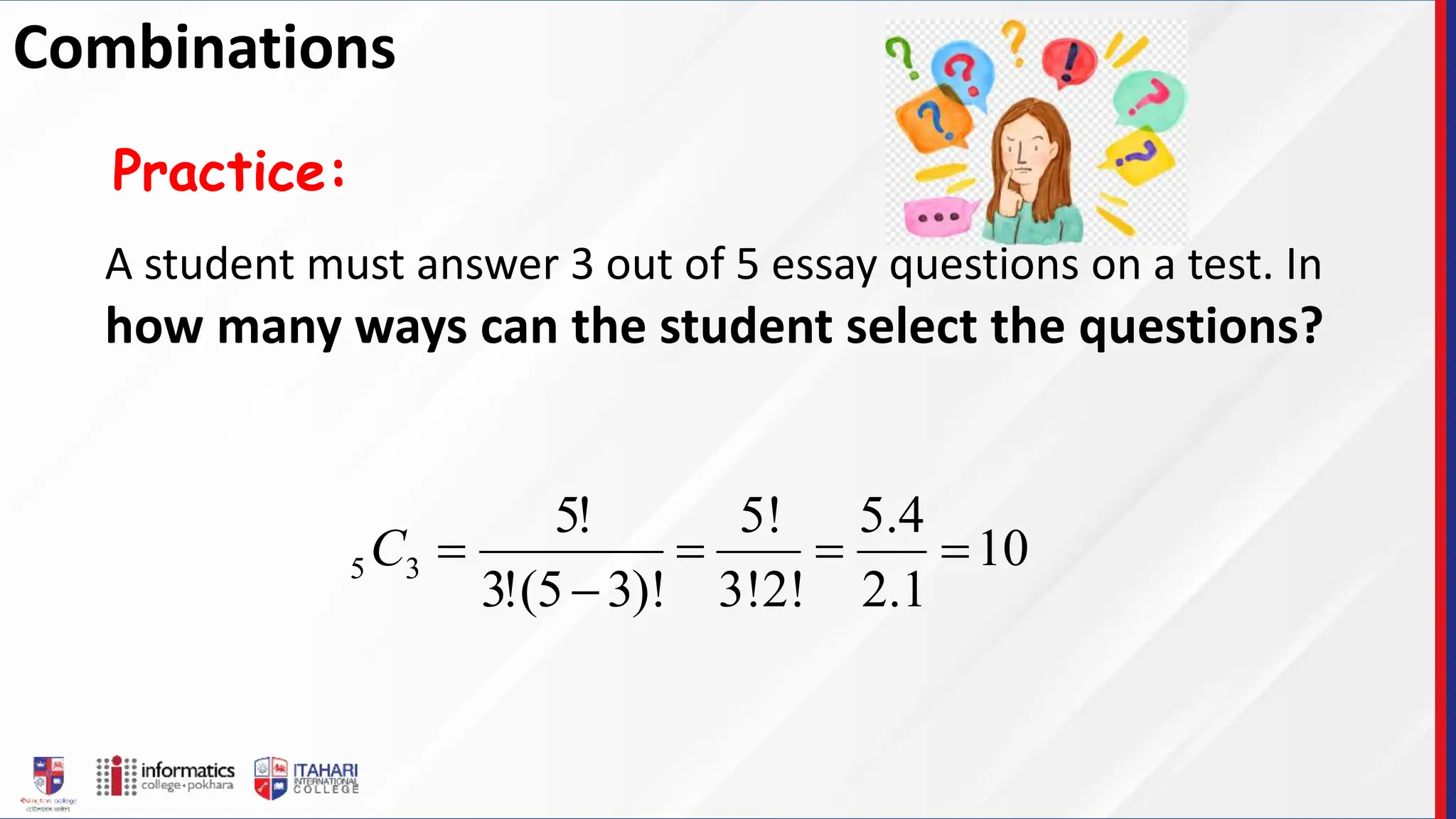 A student must answer 3 out of 5 essay questions on a test. In
how many ways can the student select the questions?
Practice:
10
1
.
2
4
.
5
3!2!
5!
)!
3
5
(
!
3
!
5
3
5 




C
Combinations
 