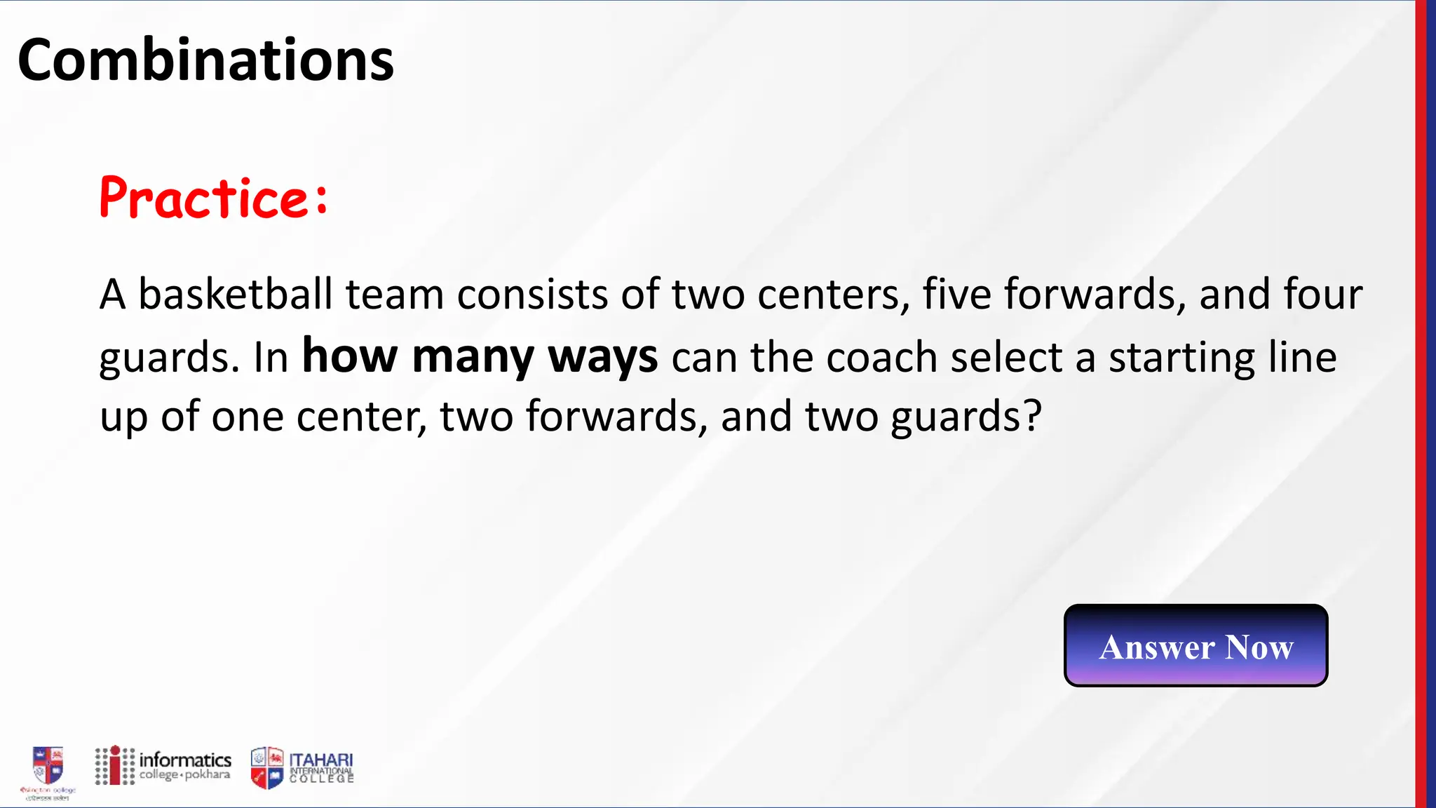 A basketball team consists of two centers, five forwards, and four
guards. In how many ways can the coach select a starting line
up of one center, two forwards, and two guards?
Practice:
Answer Now
Combinations
 