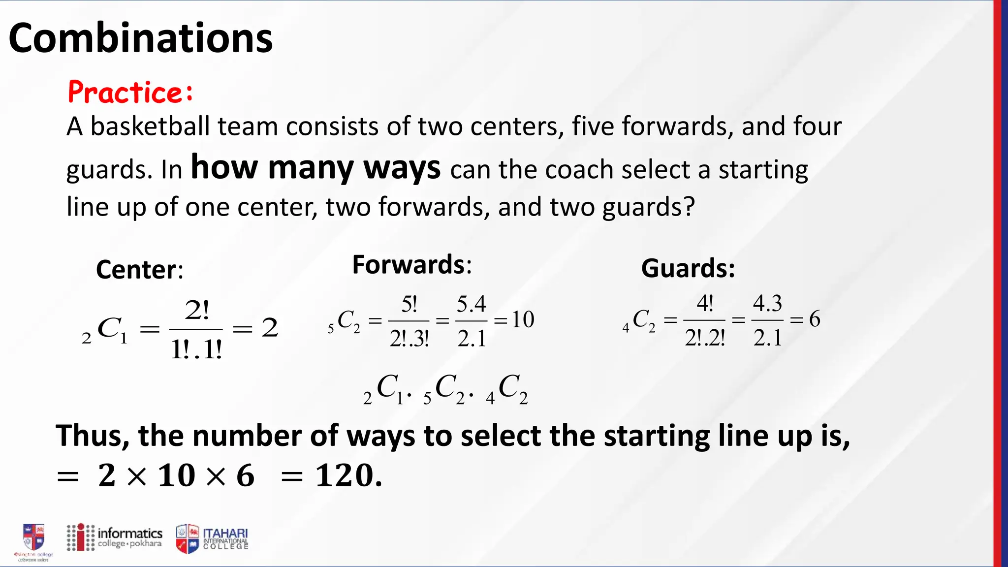 A basketball team consists of two centers, five forwards, and four
guards. In how many ways can the coach select a starting
line up of one center, two forwards, and two guards?
Practice:
Thus, the number of ways to select the starting line up is,
= 𝟐 × 𝟏𝟎 × 𝟔 = 𝟏𝟐𝟎.
2
!
1
!.
1
!
2
1
2 

C
Center:
10
1
.
2
4
.
5
!
3
!.
2
!
5
2
5 


C
Forwards:
6
1
.
2
3
.
4
!
2
!.
2
!
4
2
4 


C
Guards:
2
4
2
5
1
2 .
. C
C
C
Combinations
 