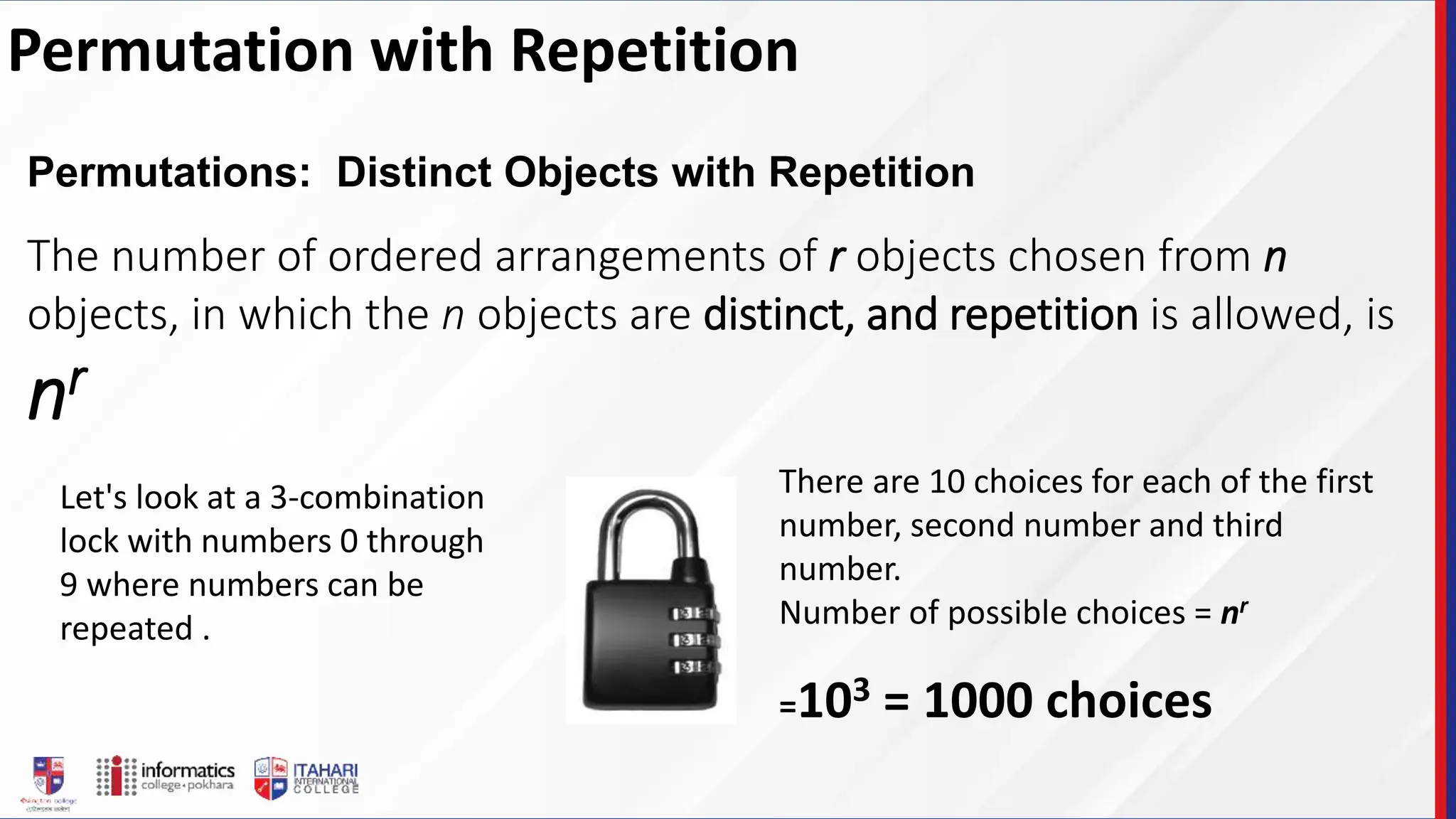 Permutation with Repetition
Permutations: Distinct Objects with Repetition
The number of ordered arrangements of r objects chosen from n
objects, in which the n objects are distinct, and repetition is allowed, is
nr
Let's look at a 3-combination
lock with numbers 0 through
9 where numbers can be
repeated .
There are 10 choices for each of the first
number, second number and third
number.
Number of possible choices = nr
=103 = 1000 choices
 