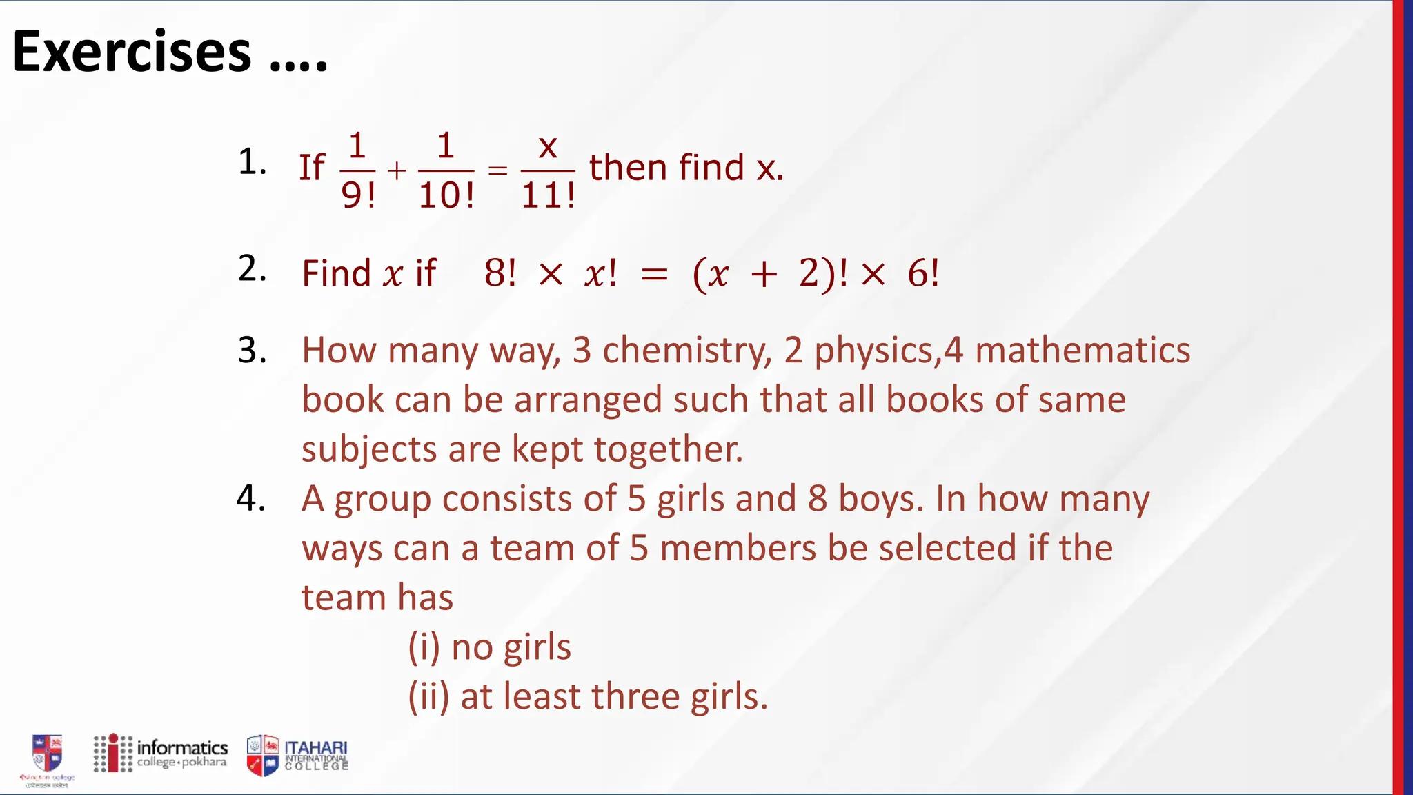 Exercises ….
1 1 x
If then find x.
9! 10! 11!
 
1.
2. Find 𝑥 if 8! × 𝑥! = (𝑥 + 2)! × 6!
3. How many way, 3 chemistry, 2 physics,4 mathematics
book can be arranged such that all books of same
subjects are kept together.
A group consists of 5 girls and 8 boys. In how many
ways can a team of 5 members be selected if the
team has
(i) no girls
(ii) at least three girls.
4.
 