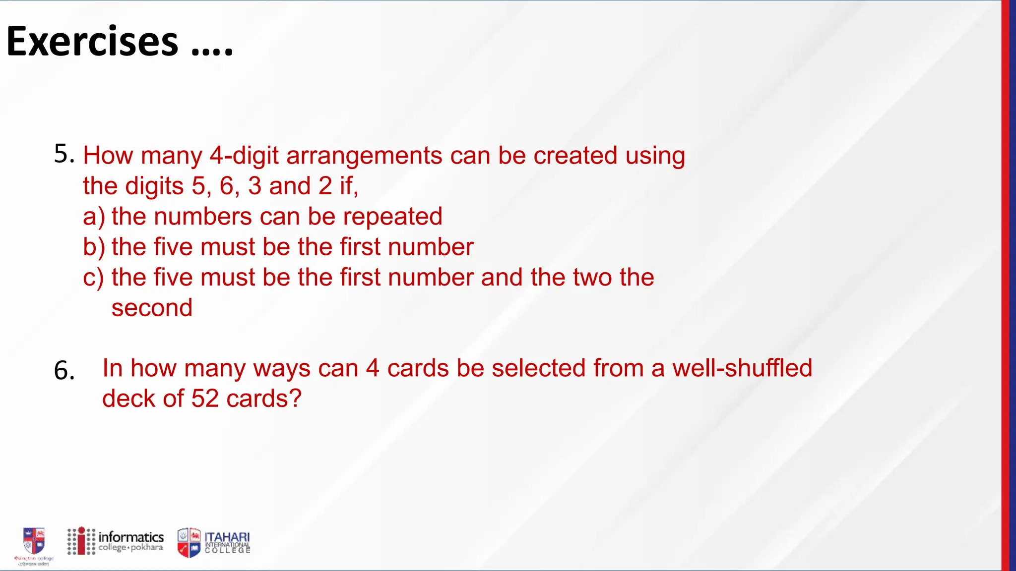 Exercises ….
5.
6.
How many 4-digit arrangements can be created using
the digits 5, 6, 3 and 2 if,
a) the numbers can be repeated
b) the five must be the first number
c) the five must be the first number and the two the
second
In how many ways can 4 cards be selected from a well-shuffled
deck of 52 cards?
 