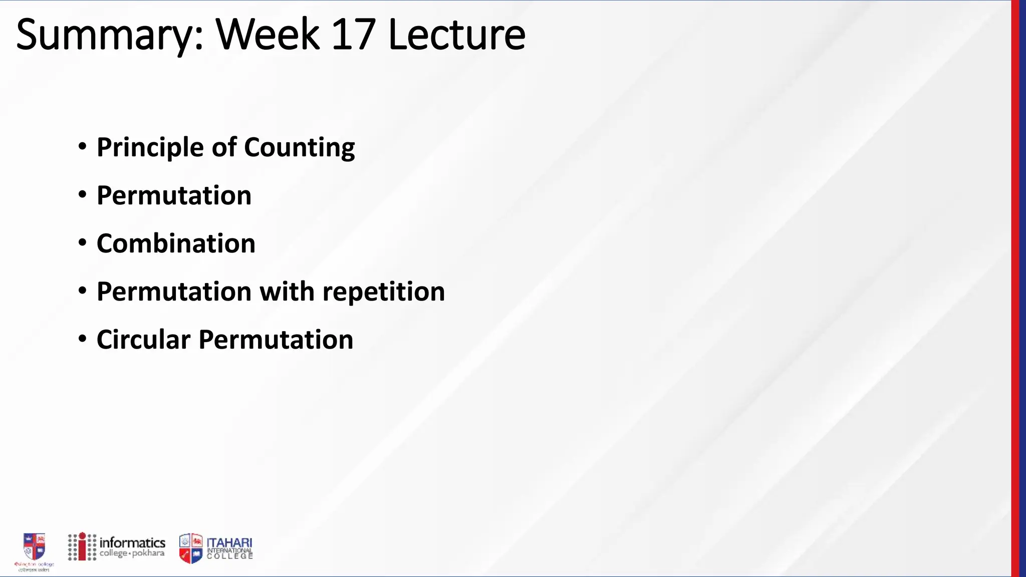 Summary: Week 17 Lecture
• Principle of Counting
• Permutation
• Combination
• Permutation with repetition
• Circular Permutation
 