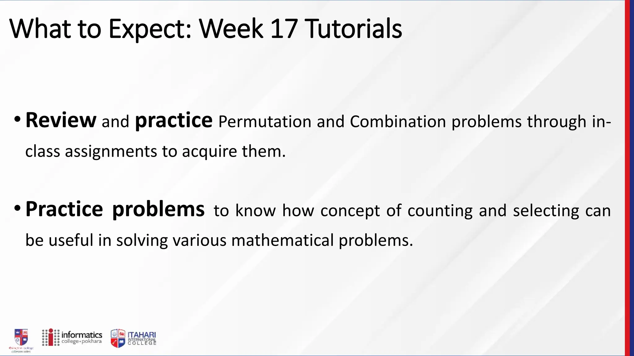 What to Expect: Week 17 Tutorials
•Review and practice Permutation and Combination problems through in-
class assignments to acquire them.
•Practice problems to know how concept of counting and selecting can
be useful in solving various mathematical problems.
 