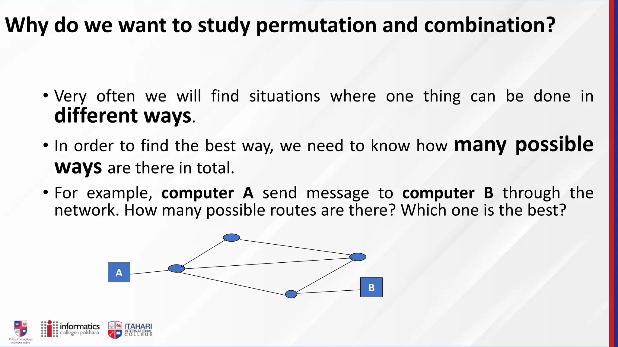 Why do we want to study permutation and combination?
• Very often we will find situations where one thing can be done in
different ways.
• In order to find the best way, we need to know how many possible
ways are there in total.
• For example, computer A send message to computer B through the
network. How many possible routes are there? Which one is the best?
A
B
 