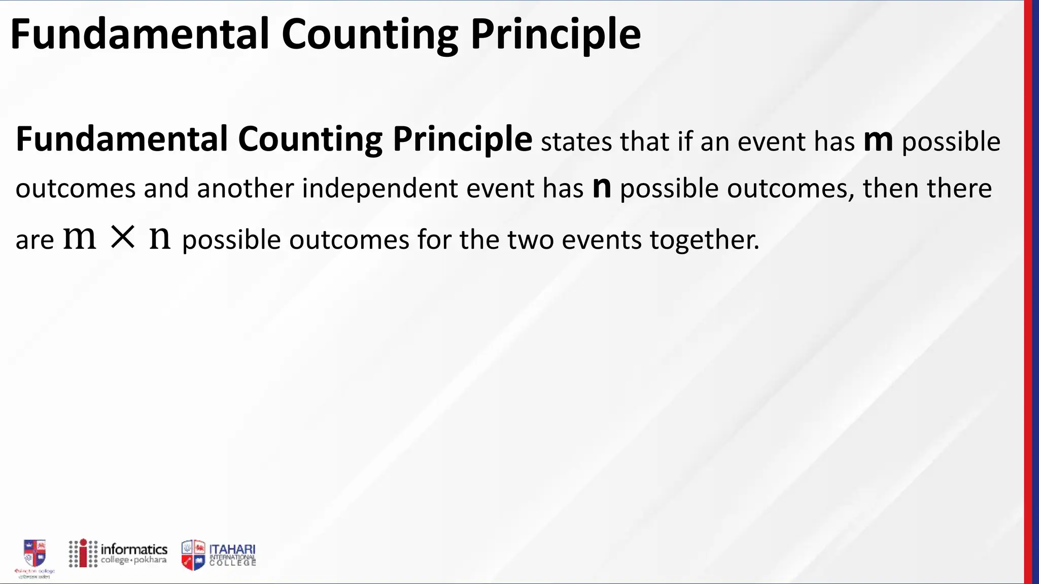 Fundamental Counting Principle
Fundamental Counting Principle states that if an event has m possible
outcomes and another independent event has n possible outcomes, then there
are m × n possible outcomes for the two events together.
 