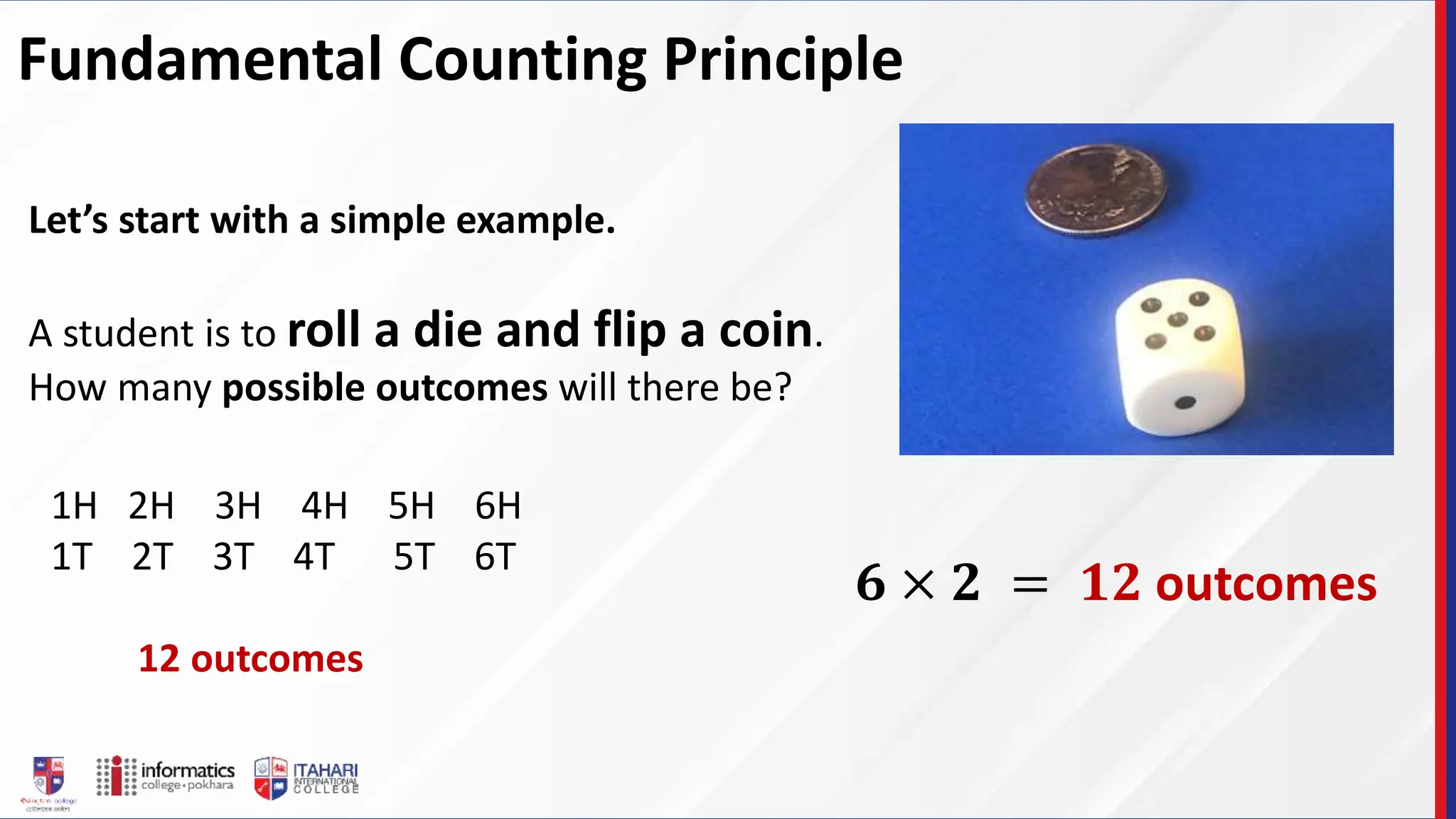 Fundamental Counting Principle
Let’s start with a simple example.
A student is to roll a die and flip a coin.
How many possible outcomes will there be?
1H 2H 3H 4H 5H 6H
1T 2T 3T 4T 5T 6T
12 outcomes
𝟔 × 𝟐 = 𝟏𝟐 outcomes
 